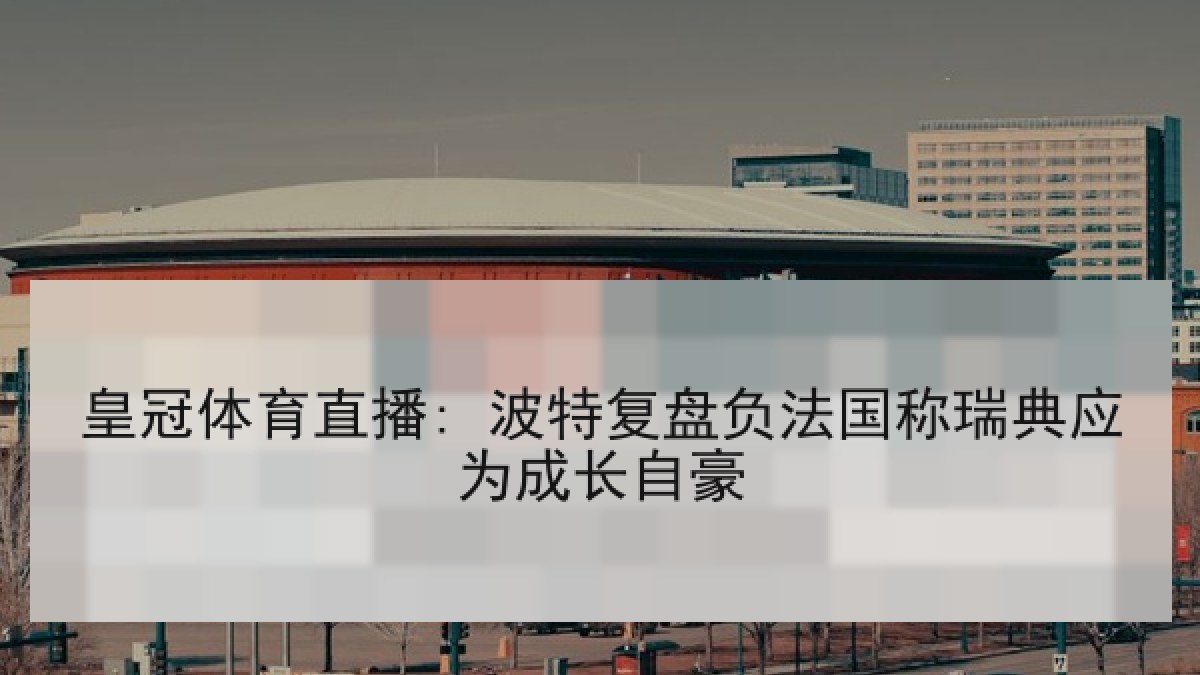 皇冠体育直播: 波特复盘负法国称瑞典应为成长自豪 皇冠体育直播: 波特复盘负法国称瑞典应为成长自豪
