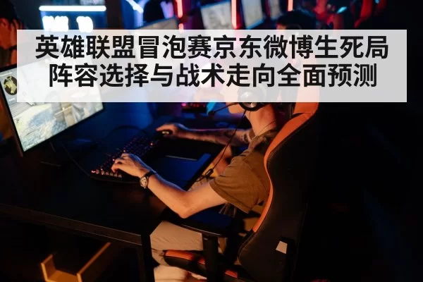 英雄联盟冒泡赛京东微博生死局阵容选择与战术走向全面预测