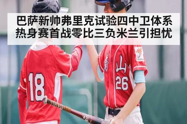 巴萨新帅弗里克试验四中卫体系热身赛首战零比三负米兰引担忧